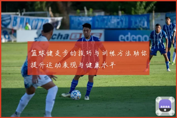 篮球健走步的技巧与训练方法助你提升运动表现与健康水平