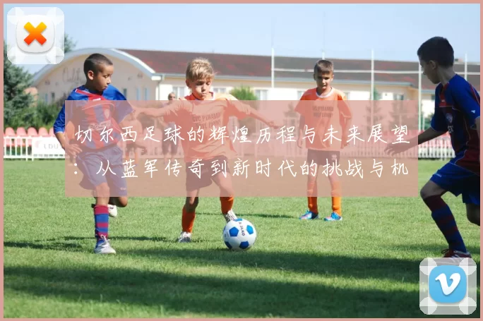 切尔西足球的辉煌历程与未来展望：从蓝军传奇到新时代的挑战与机遇
