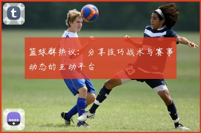 篮球群热议：分享技巧战术与赛事动态的互动平台